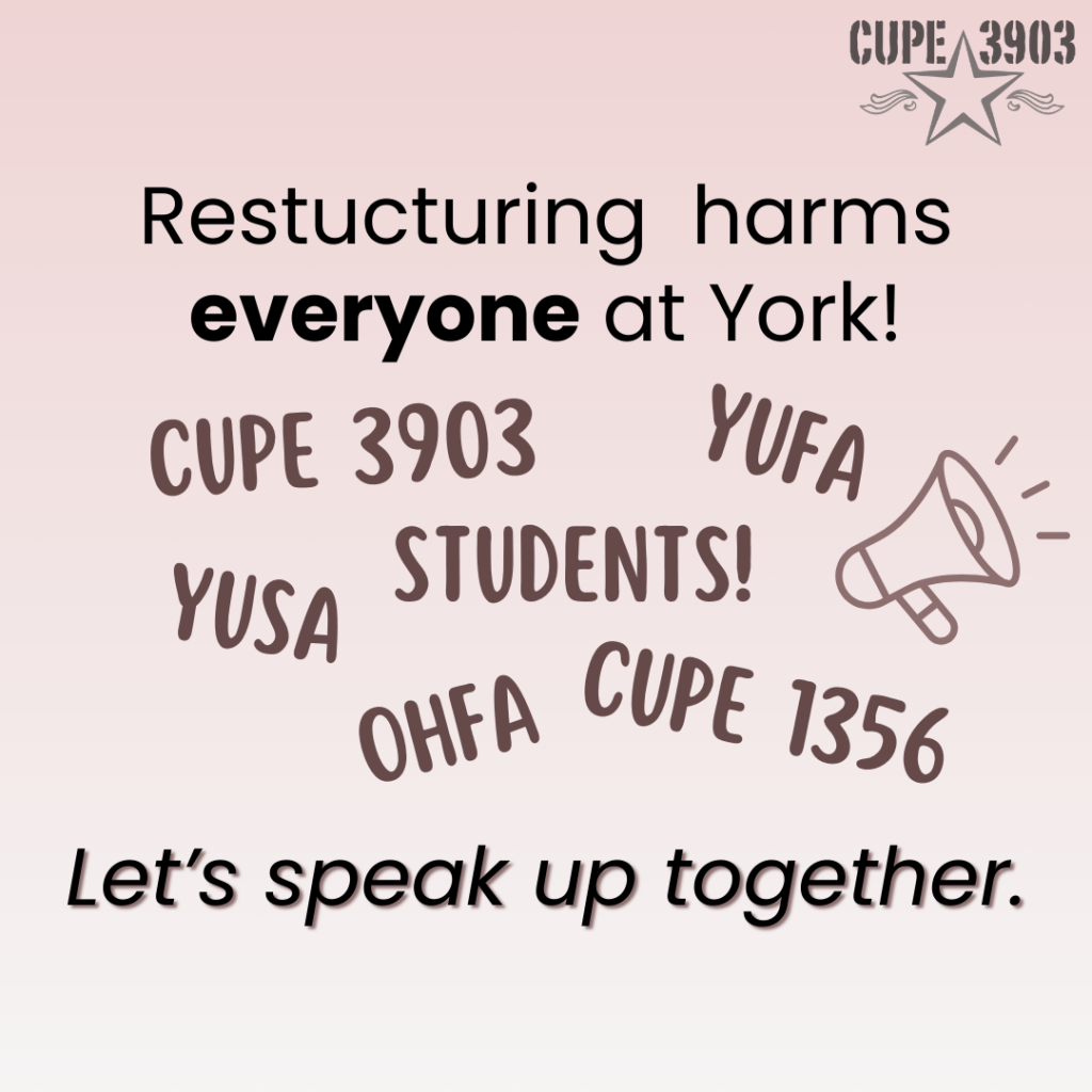 A pale gradient graphic, with the CUPE 3903 logo and an image of a megaphone. The text reads: Restructuring harms everyone at York! CUPE 3903, YUFA, students, YUSA, OHFA, CUPE 1356. Let’s speak up together.