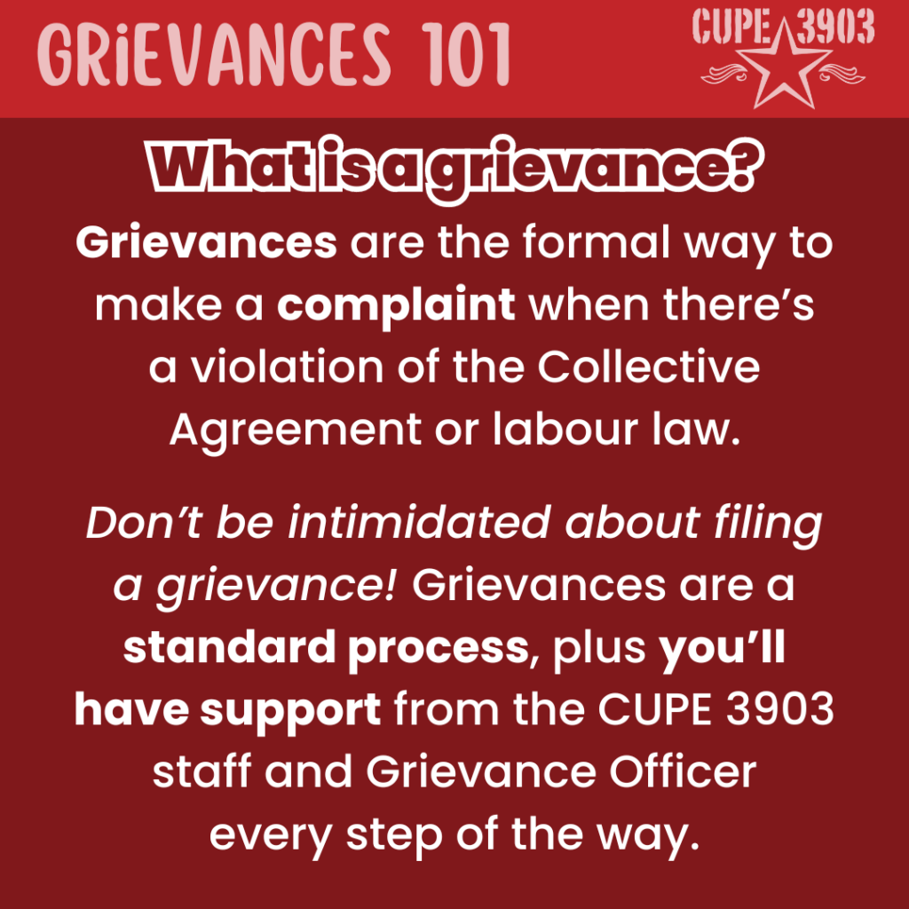 A red graphic with the CUPE 3903 logo. The top banner reads: Grievances 101. The following text reads: What is a grievance? Grievances are the formal way to make a complaint when there’s a violation of the Collective Agreement or labour law. Don’t be intimidated about filing a grievance! Grievances are a standard process, plus you’ll have support from the CUPE 3903 staff and Grievance Officer every step of the way.