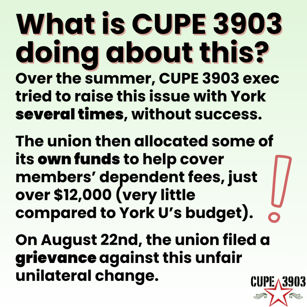 A green gradient graphic with the CUPE 3903 logo and an image of an exclamation mark. The graphic’s text reads: What is CUPE 3903 doing about this? Over the summer, CUPE 3903 exec tried to raise this issue with York several times, without success. The union then allocated some of its own funds to help cover members’ dependent fees, just over $12,000 (very little compared to York U’s budget). On August 22nd, the union filed a grievance against this unfair unilateral change.