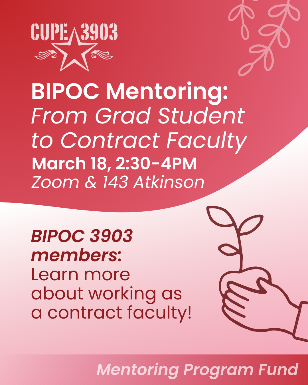 A red and white gradient graphic with the CUPE 3903 logo and imagery of vines and a hand holding a sapling. The graphic’s text reads: BIPOC Mentoring: From Grad Student to Contract Faculty. March 18, 2:30-4PM. Zoom & 143 Atkinson. BIPOC 3903 members: Learn more about working as a contract faculty! Mentoring Program Fund.