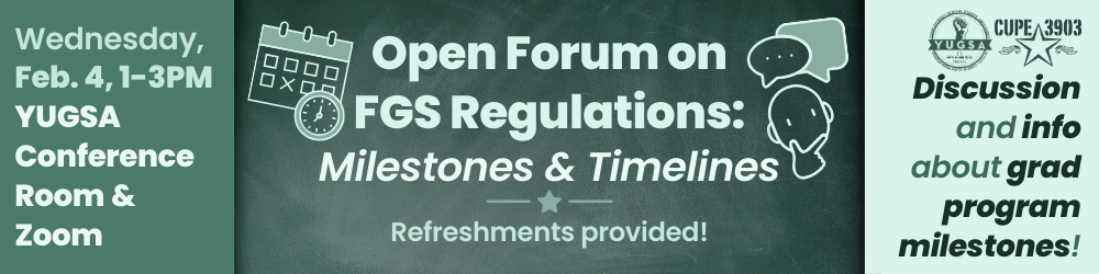A chalkboard-style graphic with the YUGSA and CUPE 3903 logos, as well as imagery of a person thinking, speech bubbles, a calendar, and a clock. The graphic’s text reads: Open Forum on FGS Regulations: Milestones & Timelines. Refreshments Provided. Wednesday, Feb. 4, 1-3PM, YUGSA Conference Room & Zoom. Discussion and info about grad student milestones!