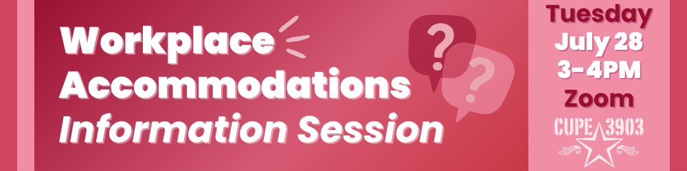 A reddish pink gradient graphic with the CUPE 3903 logo and imagery of speech bubbles with question marks in them. The graphic’s text reads: Workplace Accommodations Information Session. Tuesday, July 28, Zoom.