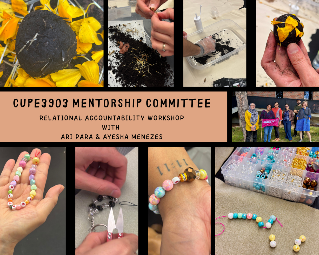 A collage with many photos of the September 10 Mentorship Session. The text reads: "CUPE 3903 Mentorship Committee. Relationship Accountability Workshop with Ari Para & Ayesha Menezes." The top four photos of the collage feature hands crafting balls of mud and seeds, adorned with marigold petals. The bottom four photos of the collage feature hands curating bracelets and keychains made of colourful beads. In a middle photo of the collage, members stand outside, smiling and posing together, with one holding a CUPE flag.
